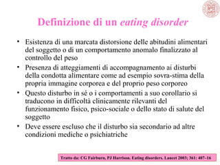 Definizione di un eating disorder
• Esistenza di una marcata distorsione delle abitudini alimentari
del soggetto o di un comportamento anomalo finalizzato al
controllo del peso
• Presenza di atteggiamenti di accompagnamento ai disturbi
della condotta alimentare come ad esempio sovra-stima della
propria immagine corporea e del proprio peso corporeo
• Questo disturbo in sé o i comportamenti a suo corollario si
traducono in difficoltà clinicamente rilevanti del
funzionamento fisico, psico-sociale o dello stato di salute del
soggetto
• Deve essere escluso che il disturbo sia secondario ad altre
condizioni mediche o psichiatriche
Tratto da: CG Fairburn, PJ Harrison. Eating disorders. Lancet 2003; 361: 407–16

 