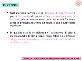 EZIOLOGIA
• Nell’anoressia nervosa c’è un desiderio di perdere peso e
poichè la riuscita di questa ricerca incarna un ideale di
successo questo comportamento esasperato non è vissuto
come un problema ma come un obiettivo che è auspicabile
raggiungere

• In qualche caso la restrizione nell’ assunzione di cibo è
motivata anche da altri processi psico-patologici compreso
atteggiamenti di ascetismo, di competitività o di desiderio
di punire se stessi

Tratto da: CG Fairburn, PJ Harrison. Eating disorders. Lancet 2003; 361: 407–16

 
