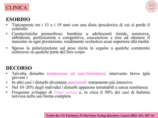 CLINICA
ESORDIO
•
•

Tipicamente tra i 13 e i 19 anni con una dieta ipocalorica di cui si perde il
controllo
Caratteristiche premorbose: bambine o adolescenti timide, remissive,
ubbidienti, perfezioniste e competitive, coscenziose e tese ad ottenere il
massimo in ogni prestazione, rendimento scolastico assai superiore alla media

•

Spesso la polarizzazione sul peso inizia in seguito a qualche commento
scherzoso su qualche parte del loro corpo

DECORSO
•
•
•
•

Talvolta disturbo temporaneo ed auto-limitantesi: intervento breve (più
giovani )
In altri casi i disturbi diventano persistenti: trattamento più intensivo
Nel 10–20% degli individui i disturbi appaiono intrattabili e senza remittenza
Frequente sviluppo di binge eating e, in circa il 50% dei casi di bulimia
nervosa nella sua forma completa

Tratto da: CG Fairburn, PJ Harrison. Eating disorders. Lancet 2003; 361: 407–16

 