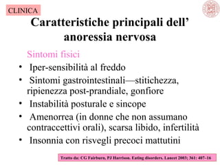 CLINICA

Caratteristiche principali dell’
anoressia nervosa
•
•
•
•
•

Sintomi fisici
Iper-sensibilità al freddo
Sintomi gastrointestinali—stitichezza,
ripienezza post-prandiale, gonfiore
Instabilità posturale e sincope
Amenorrea (in donne che non assumano
contraccettivi orali), scarsa libido, infertilità
Insonnia con risvegli precoci mattutini
Tratto da: CG Fairburn, PJ Harrison. Eating disorders. Lancet 2003; 361: 407–16

 