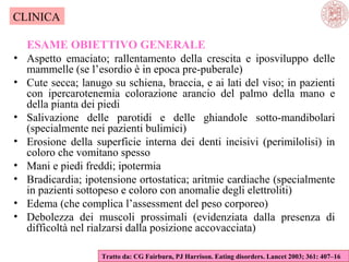 CLINICA
•
•
•
•
•
•
•
•

ESAME OBIETTIVO GENERALE
Aspetto emaciato; rallentamento della crescita e iposviluppo delle
mammelle (se l’esordio è in epoca pre-puberale)
Cute secca; lanugo su schiena, braccia, e ai lati del viso; in pazienti
con ipercarotenemia colorazione arancio del palmo della mano e
della pianta dei piedi
Salivazione delle parotidi e delle ghiandole sotto-mandibolari
(specialmente nei pazienti bulimici)
Erosione della superficie interna dei denti incisivi (perimilolisi) in
coloro che vomitano spesso
Mani e piedi freddi; ipotermia
Bradicardia; ipotensione ortostatica; aritmie cardiache (specialmente
in pazienti sottopeso e coloro con anomalie degli elettroliti)
Edema (che complica l’assessment del peso corporeo)
Debolezza dei muscoli prossimali (evidenziata dalla presenza di
difficoltà nel rialzarsi dalla posizione accovacciata)
Tratto da: CG Fairburn, PJ Harrison. Eating disorders. Lancet 2003; 361: 407–16

 