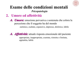 Esame delle condizioni mentali
Psicopatologia

2. Umore ed affettività
A. Umore: emozione pervasiva e sostenuta che colora la 
percezione che il soggetto ha del mondo
 eutimico, esaltato, espansivo, depresso, disforico, labile

A. Affettività: attuale risposta emozionale del paziente
appropriata, inappropriata, coartata, ristretta o limitata, 
appiattita, labile

 