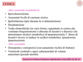 CLINICA
•
•
•
•
•

•
•

Altre anomalie metaboliche
Ipercolesterolemia
Aumentati livelli di carotene sierico
Ipofosfatemia (iper durante la ri-alimentazione)
Disidratazione
Turbe elettrolitiche (in varie forme; soprattutto in coloro che
vomitano frequentemente o abusano di lassativi o diuretici che
determinano alcalosi metabolica ed ipopotassiemia; l’ abuso di
lassativi invece si traduce in acidosi metabolica, iponatremia,
ipopotassiemia
Altre anomalie
Osteopenia e osteoporosi (con aumentato rischio di fratture)
Ventricoli cerebrali e spazi subaracnoidei di volume
aumentato (pseudo-atrofia)
Tratto da: CG Fairburn, PJ Harrison. Eating disorders. Lancet 2003; 361: 407–16

 