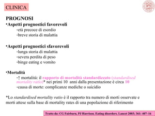 CLINICA
PROGNOSI
•Aspetti prognostici favorevoli
-età precoce di esordio
-breve storia di malattia

•Aspetti prognostici sfavorevoli
-lunga storia di malattia
-severa perdita di peso
-binge eating e vomito
•Mortalità
-↑ mortalità: il rapporto di mortalità standardizzato (standardised
mortality ratio)* nei primi 10 anni dalla presentazione è circa 10
-causa di morte: complicanze mediche o suicidio
*Lo standardised mortality ratio è il rapporto tra numero di morti osservate e
morti attese sulla base di mortality rates di una popolazione di riferimento
Tratto da: CG Fairburn, PJ Harrison. Eating disorders. Lancet 2003; 361: 407–16

 