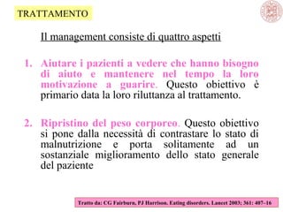 TRATTAMENTO

Il management consiste di quattro aspetti
1. Aiutare i pazienti a vedere che hanno bisogno
di aiuto e mantenere nel tempo la loro
motivazione a guarire. Questo obiettivo è
primario data la loro riluttanza al trattamento.
2. Ripristino del peso corporeo. Questo obiettivo
si pone dalla necessità di contrastare lo stato di
malnutrizione e porta solitamente ad un
sostanziale miglioramento dello stato generale
del paziente

Tratto da: CG Fairburn, PJ Harrison. Eating disorders. Lancet 2003; 361: 407–16

 