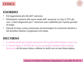 CLINICA

ESORDIO
•
•

•

Età leggermente più alta dell’ anoressia
Solitamente comincia allo stesso modo dell’ anoressia: in circa il 25% dei
casi, i criteri diagnostici per l’ anoressia sono soddisfatti per il primo periodo
di tempo
Episodi di binge eating cominciano ad interrompere la restrizione dietetica e
tali disordini tendono a perpetuarsi nel tempo

DECORSO
•
•

La durata media del disturbo alimentare all’esordio della bulimia è circa 5 aa
5–10 anni dopo, il 30-50% dei casi ha un qualche disturbo della condotta
alimentare di rilevanza clinica, sebbene in molti casi sia una forma atipica

Tratto da: CG Fairburn, PJ Harrison. Eating disorders. Lancet 2003; 361: 407–16

 