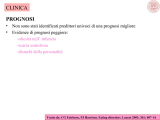 CLINICA
PROGNOSI
•
•

Non sono stati identificati predittori univoci di una prognosi migliore
Evidenze di prognosi peggiore:
-obesità nell’ infanzia
-scarsa autostima
-disturbi della personalità

Tratto da: CG Fairburn, PJ Harrison. Eating disorders. Lancet 2003; 361: 407–16

 