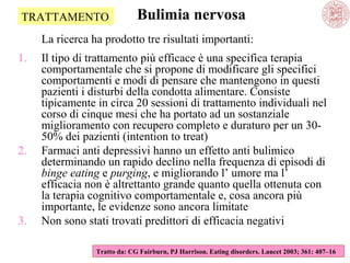 TRATTAMENTO

Bulimia nervosa

La ricerca ha prodotto tre risultati importanti:
1.

2.

3.

Il tipo di trattamento più efficace è una specifica terapia
comportamentale che si propone di modificare gli specifici
comportamenti e modi di pensare che mantengono in questi
pazienti i disturbi della condotta alimentare. Consiste
tipicamente in circa 20 sessioni di trattamento individuali nel
corso di cinque mesi che ha portato ad un sostanziale
miglioramento con recupero completo e duraturo per un 3050% dei pazienti (intention to treat)
Farmaci anti depressivi hanno un effetto anti bulimico
determinando un rapido declino nella frequenza di episodi di
binge eating e purging, e migliorando l’ umore ma l’
efficacia non è altrettanto grande quanto quella ottenuta con
la terapia cognitivo comportamentale e, cosa ancora più
importante, le evidenze sono ancora limitate
Non sono stati trovati predittori di efficacia negativi
Tratto da: CG Fairburn, PJ Harrison. Eating disorders. Lancet 2003; 361: 407–16

 