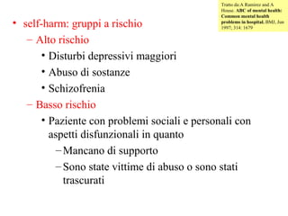 Tratto da:A Ramirez and A
House. ABC of mental health:
Common mental health
problems in hospital. BMJ, Jun
1997; 314: 1679

• self-harm: gruppi a rischio
– Alto rischio
• Disturbi depressivi maggiori
• Abuso di sostanze
• Schizofrenia
– Basso rischio
• Paziente con problemi sociali e personali con
aspetti disfunzionali in quanto
– Mancano di supporto
– Sono state vittime di abuso o sono stati
trascurati

 