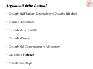 Argomenti delle Lezioni
• Disturbi dell’Umore: Depressione e Disturbo Bipolare
• Abusi e Dipendenze
• Disturbi di Personalità
• Disturbi d’Ansia
• Disturbi del Comportamento Alimentare
• Suicidio e Violenze
• Psicofarmacologia

 