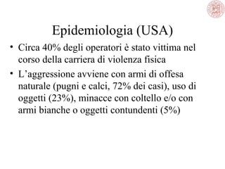 Epidemiologia (USA)
• Circa 40% degli operatori è stato vittima nel
corso della carriera di violenza fisica
• L’aggressione avviene con armi di offesa
naturale (pugni e calci, 72% dei casi), uso di
oggetti (23%), minacce con coltello e/o con
armi bianche o oggetti contundenti (5%)

 