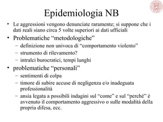 Epidemiologia NB
• Le aggressioni vengono denunciate raramente; si suppone che i
dati reali siano circa 5 volte superiori ai dati ufficiali

• Problematiche “metodologiche”
– definizione non univoca di “comportamento violento”
– strumento di rilevamento?
– intralci burocratici, tempi lunghi

• problematiche “personali”
– sentimenti di colpa
– timore di subire accuse di negligenza e/o inadeguata
professionalità
– ansia legata a possibili indagini sul “come” e sul “perché” è
avvenuto il comportamento aggressivo o sulle modalità della
propria difesa, ecc.

 