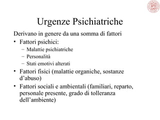 Urgenze Psichiatriche
Derivano in genere da una somma di fattori
• Fattori psichici:
– Malattie psichiatriche
– Personalità
– Stati emotivi alterati

• Fattori fisici (malattie organiche, sostanze
d’abuso)
• Fattori sociali e ambientali (familiari, reparto,
personale presente, grado di tolleranza
dell’ambiente)

 