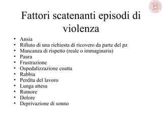 Fattori scatenanti episodi di
violenza
•
•
•
•
•
•
•
•
•
•
•
•

Ansia
Rifiuto di una richiesta di ricovero da parte del pz
Mancanza di rispetto (reale o immaginaria)
Paura
Frustrazione
Ospedalizzazione coatta
Rabbia
Perdita del lavoro
Lunga attesa
Rumore
Dolore
Deprivazione di sonno

 