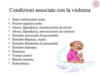 Condizioni associate con la violenza
•
•
•
•
•
•
•
•
•
•
•
•

Stato confusionale acuto
Psicosi organica acuta
Abuso, dipendenza, intossicazione da alcool
Abuso, dipendenza, intossicazione da sostanze
Disturbo antisociale di personalità
Disturbo Bipolare, mania
Disturbo Borderline di personalità
Disturbo delirante
Demenza
Traumi cranici
Ritardo mentale
Schizofrenia

 