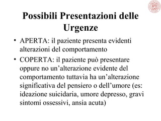 Possibili Presentazioni delle
Urgenze
• APERTA: il paziente presenta evidenti
alterazioni del comportamento
• COPERTA: il paziente può presentare
oppure no un’alterazione evidente del
comportamento tuttavia ha un’alterazione
significativa del pensiero o dell’umore (es:
ideazione suicidaria, umore depresso, gravi
sintomi ossessivi, ansia acuta)

 