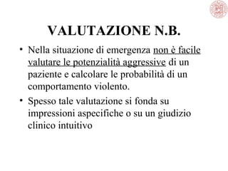 VALUTAZIONE N.B.
• Nella situazione di emergenza non è facile
valutare le potenzialità aggressive di un
paziente e calcolare le probabilità di un
comportamento violento.
• Spesso tale valutazione si fonda su
impressioni aspecifiche o su un giudizio
clinico intuitivo

 