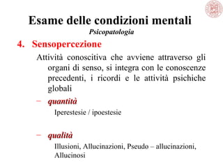 Esame delle condizioni mentali
Psicopatologia

4. Sensopercezione
Attività  conoscitiva  che  avviene  attraverso  gli 
organi di senso, si integra con le conoscenze 
precedenti,  i  ricordi  e  le  attività  psichiche 
globali
– quantità
Iperestesie / ipoestesie

– qualità
Illusioni, Allucinazioni, Pseudo – allucinazioni, 
Allucinosi

 