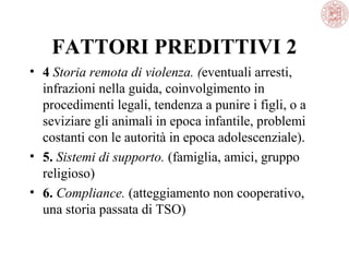 FATTORI PREDITTIVI 2
• 4 Storia remota di violenza. (eventuali arresti,
infrazioni nella guida, coinvolgimento in
procedimenti legali, tendenza a punire i figli, o a
seviziare gli animali in epoca infantile, problemi
costanti con le autorità in epoca adolescenziale).
• 5. Sistemi di supporto. (famiglia, amici, gruppo
religioso)
• 6. Compliance. (atteggiamento non cooperativo,
una storia passata di TSO)

 