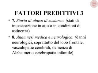 FATTORI PREDITTIVI 3
• 7. Storia di abuso di sostanze. (stati di
intossicazione in atto o in condizioni di
astinenza)
• 8. Anamnesi medica e neurologica. (danni
neurologici, soprattutto del lobo frontale,
vasculopatie cerebrali, demenza di
Alzheimer o cerebropatia infantile)

 