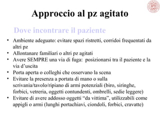 Approccio al pz agitato
Dove incontrare il paziente
• Ambiente adeguato: evitare spazi ristretti, corridoi frequentati da
altri pz
• Allontanare familiari o altri pz agitati
• Avere SEMPRE una via di fuga: posizionarsi tra il paziente e la
via d’uscita
• Porta aperta o colleghi che osservano la scena
• Evitare la presenza a portata di mano o sulla
scrivania/tavolo/ripiano di armi potenziali (biro, siringhe,
forbici, vetreria, oggetti contundenti, ombrelli, sedie leggere)
• Evitare di avere addosso oggetti “da vittima”, utilizzabili come
appigli o armi (lunghi portachiavi, ciondoli, forbici, cravatte)

 