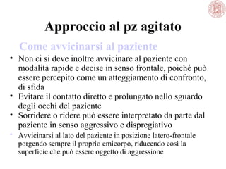 Approccio al pz agitato
Come avvicinarsi al paziente
• Non ci si deve inoltre avvicinare al paziente con
modalità rapide e decise in senso frontale, poiché può
essere percepito come un atteggiamento di confronto,
di sfida
• Evitare il contatto diretto e prolungato nello sguardo
degli occhi del paziente
• Sorridere o ridere può essere interpretato da parte dal
paziente in senso aggressivo e dispregiativo
 Avvicinarsi al lato del paziente in posizione latero-frontale
porgendo sempre il proprio emicorpo, riducendo così la
superficie che può essere oggetto di aggressione

 