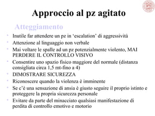 Approccio al pz agitato
Atteggiamento
 Inutile far attendere un pz in ‘escalation’ di aggressività
 Attenzione al linguaggio non verbale
 Mai voltare le spalle ad un pz potenzialmente violento, MAI
PERDERE IL CONTROLLO VISIVO
 Consentire uno spazio fisico maggiore del normale (distanza
consigliata circa 1,5 mt-fino a 4)
 DIMOSTRARE SICUREZZA
 Riconoscere quando la violenza è imminente
 Se c’è una sensazione di ansia è giusto seguire il proprio istinto e
proteggere la propria sicurezza personale
 Evitare da parte del minacciato qualsiasi manifestazione di
perdita di controllo emotivo e motorio

 