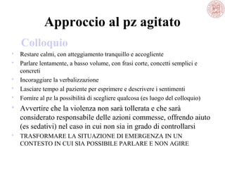 Approccio al pz agitato
Colloquio
 Restare calmi, con atteggiamento tranquillo e accogliente
 Parlare lentamente, a basso volume, con frasi corte, concetti semplici e
concreti
 Incoraggiare la verbalizzazione
 Lasciare tempo al paziente per esprimere e descrivere i sentimenti
 Fornire al pz la possibilità di scegliere qualcosa (es luogo del colloquio)

 Avvertire che la violenza non sarà tollerata e che sarà
considerato responsabile delle azioni commesse, offrendo aiuto
(es sedativi) nel caso in cui non sia in grado di controllarsi
 TRASFORMARE LA SITUAZIONE DI EMERGENZA IN UN
CONTESTO IN CUI SIA POSSIBILE PARLARE E NON AGIRE

 
