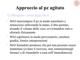 Approccio al pz agitato
Colloquio: cosa non fare
 MAI interrompere il pz in modo autoritario e
minaccioso utilizzando la mano, il dito puntato,
alzando il volume della voce, avvicinandosi sino a
sfiorarlo fisicamente
 MAI esprimersi in modo provocatorio, emettere
giudizi, fornire interpretazioni
 MAI formulare promesse che poi non possono essere
mantenute (evitare il ricovero, non somministrargli
farmaci o di rimandarlo a casa nell’immediatezza)

 