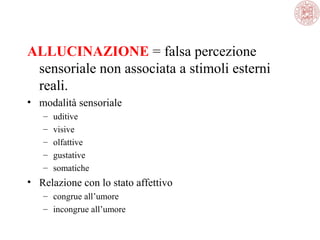 ALLUCINAZIONE = falsa percezione 
sensoriale non associata a stimoli esterni 
reali.
• modalità sensoriale
–
–
–
–
–

uditive
visive
olfattive
gustative
somatiche

• Relazione con lo stato affettivo
– congrue all’umore
– incongrue all’umore

 