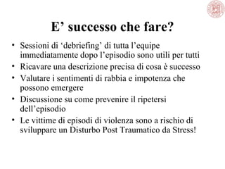 E’ successo che fare?
• Sessioni di ‘debriefing’ di tutta l’equipe
immediatamente dopo l’episodio sono utili per tutti
• Ricavare una descrizione precisa di cosa è successo
• Valutare i sentimenti di rabbia e impotenza che
possono emergere
• Discussione su come prevenire il ripetersi
dell’episodio
• Le vittime di episodi di violenza sono a rischio di
sviluppare un Disturbo Post Traumatico da Stress!

 