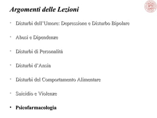 Argomenti delle Lezioni
• Disturbi dell’Umore: Depressione e Disturbo Bipolare
• Abusi e Dipendenze
• Disturbi di Personalità
• Disturbi d’Ansia
• Disturbi del Comportamento Alimentare
• Suicidio e Violenze
• Psicofarmacologia

 