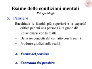 Esame delle condizioni mentali
Psicopatologia

5. Pensiero
Racchiude  le  facoltà  più  superiori  e  la  capacità 
critica per cui una persona è in grado di:
– Relazionarsi con la realtà
– Derivare concetti dal contatto con la realtà
– Produrre giudizi sulla realtà
A. Forma del pensiero
A. Contenuto del pensiero

 