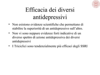 Efficacia dei diversi
antidepressivi
• Non esistono evidenze scientifiche che permettano di
stabilire la superiorità di un antidepressivo sull’altro.
• Non vi sono neppure evidenze forti indicative di un
diverso spettro di azione antidepressiva dei diversi
antidepressivi
• I Triciclici sono tendenzialmente più efficaci degli SSRI

 