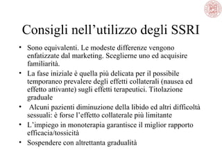 Consigli nell’utilizzo degli SSRI
• Sono equivalenti. Le modeste differenze vengono
enfatizzate dal marketing. Sceglierne uno ed acquisire
familiarità.
• La fase iniziale è quella più delicata per il possibile
temporaneo prevalere degli effetti collaterali (nausea ed
effetto attivante) sugli effetti terapeutici. Titolazione
graduale
• Alcuni pazienti diminuzione della libido ed altri difficoltà
sessuali: è forse l’effetto collaterale più limitante
• L’impiego in monoterapia garantisce il miglior rapporto
efficacia/tossicità
• Sospendere con altrettanta gradualità

 