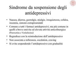 Sindrome da sospensione degli
antidepressivi
• Nausea, diarrea, gastralgie, mialgie, irrequietezza, cefalea,
insonnia, sintomi extrapiramidali
• Comune a tutti i farmaci antidepressivi, ma più comune in
quelli a breve emivita ed elevata attività anticolinergica
(Paroxetina e Venlafaxina)
• Regredisce con la reintroduzione dell’antidepressivo
• Non associata a tolleranza, escalation, craving
• Si evita sospendendo l’antidepressivo con gradualità

 