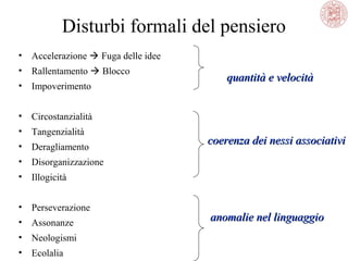 Disturbi formali del pensiero
•

Accelerazione  Fuga delle idee

•

Rallentamento  Blocco

•

Impoverimento

•

Circostanzialità

•

Tangenzialità

•

Deragliamento

•

Disorganizzazione

•

Illogicità

•

Perseverazione 

•

Assonanze

•

Neologismi

•

Ecolalia

quantità e velocità

coerenza dei nessi associativi

anomalie nel linguaggio

 