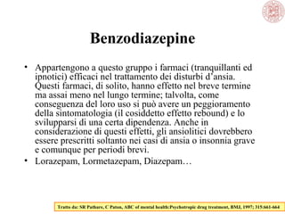 Benzodiazepine
• Appartengono a questo gruppo i farmaci (tranquillanti ed
ipnotici) efficaci nel trattamento dei disturbi d’ansia.
Questi farmaci, di solito, hanno effetto nel breve termine
ma assai meno nel lungo termine; talvolta, come
conseguenza del loro uso si può avere un peggioramento
della sintomatologia (il cosiddetto effetto rebound) e lo
svilupparsi di una certa dipendenza. Anche in
considerazione di questi effetti, gli ansiolitici dovrebbero
essere prescritti soltanto nei casi di ansia o insonnia grave
e comunque per periodi brevi.
• Lorazepam, Lormetazepam, Diazepam…

Tratto da: SR Pathare, C Paton, ABC of mental health:Psychotropic drug treatment, BMJ, 1997; 315:661-664

 