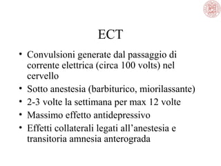 ECT
• Convulsioni generate dal passaggio di
corrente elettrica (circa 100 volts) nel
cervello
• Sotto anestesia (barbiturico, miorilassante)
• 2-3 volte la settimana per max 12 volte
• Massimo effetto antidepressivo
• Effetti collaterali legati all’anestesia e
transitoria amnesia anterograda

 