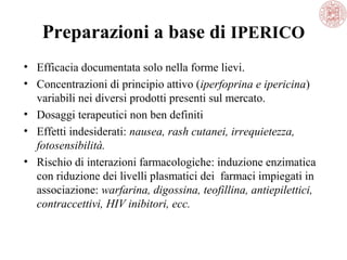 Preparazioni a base di IPERICO
• Efficacia documentata solo nella forme lievi.
• Concentrazioni di principio attivo (iperfoprina e ipericina)
variabili nei diversi prodotti presenti sul mercato.
• Dosaggi terapeutici non ben definiti
• Effetti indesiderati: nausea, rash cutanei, irrequietezza,
fotosensibilità.
• Rischio di interazioni farmacologiche: induzione enzimatica
con riduzione dei livelli plasmatici dei farmaci impiegati in
associazione: warfarina, digossina, teofillina, antiepilettici,
contraccettivi, HIV inibitori, ecc.

 