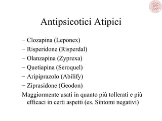 Antipsicotici Atipici
–
–
–
–
–
–

Clozapina (Leponex)
Risperidone (Risperdal)
Olanzapina (Zyprexa)
Quetiapina (Seroquel)
Aripiprazolo (Abilify)
Ziprasidone (Geodon)
Maggiormente usati in quanto più tollerati e più
efficaci in certi aspetti (es. Sintomi negativi)

 