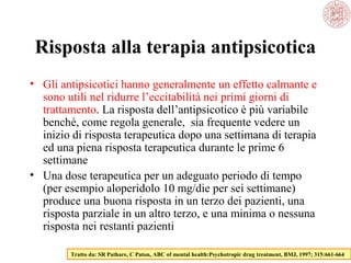 Risposta alla terapia antipsicotica
• Gli antipsicotici hanno generalmente un effetto calmante e
sono utili nel ridurre l’eccitabilità nei primi giorni di
trattamento. La risposta dell’antipsicotico è più variabile
benché, come regola generale, sia frequente vedere un
inizio di risposta terapeutica dopo una settimana di terapia
ed una piena risposta terapeutica durante le prime 6
settimane
• Una dose terapeutica per un adeguato periodo di tempo
(per esempio aloperidolo 10 mg/die per sei settimane)
produce una buona risposta in un terzo dei pazienti, una
risposta parziale in un altro terzo, e una minima o nessuna
risposta nei restanti pazienti
Tratto da: SR Pathare, C Paton, ABC of mental health:Psychotropic drug treatment, BMJ, 1997; 315:661-664

 