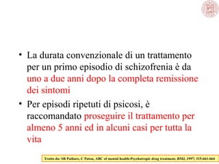 • La durata convenzionale di un trattamento
per un primo episodio di schizofrenia è da
uno a due anni dopo la completa remissione
dei sintomi
• Per episodi ripetuti di psicosi, è
raccomandato proseguire il trattamento per
almeno 5 anni ed in alcuni casi per tutta la
vita
Tratto da: SR Pathare, C Paton, ABC of mental health:Psychotropic drug treatment, BMJ, 1997; 315:661-664

 