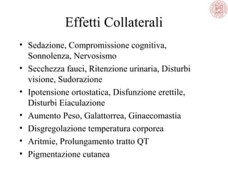 Effetti Collaterali
• Sedazione, Compromissione cognitiva,
Sonnolenza, Nervosismo
• Secchezza fauci, Ritenzione urinaria, Disturbi
visione, Sudorazione
• Ipotensione ortostatica, Disfunzione erettile,
Disturbi Eiaculazione
• Aumento Peso, Galattorrea, Ginaecomastia
• Disgregolazione temperatura corporea
• Aritmie, Prolungamento tratto QT
• Pigmentazione cutanea

 