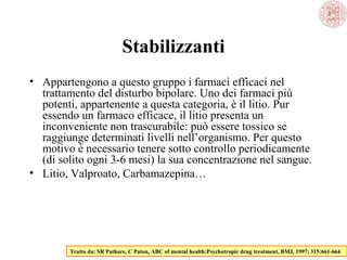 Stabilizzanti
• Appartengono a questo gruppo i farmaci efficaci nel
trattamento del disturbo bipolare. Uno dei farmaci più
potenti, appartenente a questa categoria, è il litio. Pur
essendo un farmaco efficace, il litio presenta un
inconveniente non trascurabile: può essere tossico se
raggiunge determinati livelli nell’organismo. Per questo
motivo è necessario tenere sotto controllo periodicamente
(di solito ogni 3-6 mesi) la sua concentrazione nel sangue.
• Litio, Valproato, Carbamazepina…

Tratto da: SR Pathare, C Paton, ABC of mental health:Psychotropic drug treatment, BMJ, 1997; 315:661-664

 