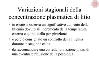 Variazioni stagionali della
concentrazione plasmatica di litio
• in estate si osserva un significativo aumento della
litiemia dovuto all’incremento della temperatura
esterna e quindi della perspirazione
• è perciò consigliato un controllo della litiemia
durante la stagione calda
• da raccomandare una corretta idratazione prima di
una eventuale riduzione della posologia

 