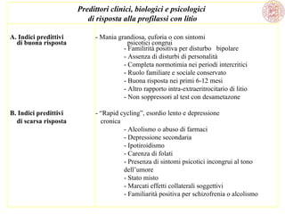 Predittori clinici, biologici e psicologici
di risposta alla profilassi con litio
A. Indici predittivi
di buona risposta

- Mania grandiosa, euforia o con sintomi
psicotici congrui
- Familirità positiva per disturbo bipolare
- Assenza di disturbi di personalità
- Completa normotimia nei periodi intercritici
- Ruolo familiare e sociale conservato
- Buona risposta nei primi 6-12 mesi
- Altro rapporto intra-extraeritrocitario di litio
- Non soppressori al test con desametazone

B. Indici predittivi
di scarsa risposta

- “Rapid cycling”, esordio lento e depressione
cronica
- Alcolismo o abuso di farmaci
- Depressione secondaria
- Ipotiroidismo
- Carenza di folati
- Presenza di sintomi psicotici incongrui al tono
dell’umore
- Stato misto
- Marcati effetti collaterali soggettivi
- Familiarità positiva per schizofrenia o alcolismo

 