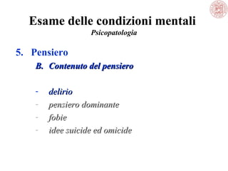 Esame delle condizioni mentali
Psicopatologia

5. Pensiero
B. Contenuto del pensiero
-

delirio
pensiero dominante
fobie
idee suicide ed omicide

 