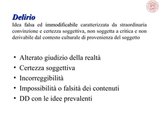 Delirio
Idea  falsa  ed  immodificabile  caratterizzata  da  straordinaria 
falsa
immodificabile
convinzione e certezza soggettiva, non soggetta a critica e non 
derivabile dal contesto culturale di provenienza del soggetto

•
•
•
•
•

Alterato giudizio della realtà
Certezza soggettiva 
Incorreggibilità
Impossibilità o falsità dei contenuti
DD con le idee prevalenti

 
