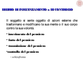 DE IRIO DI INF UE
L
L NZAM NT o DI CONT OL O
E O
R L
Il soggetto si sente oggetto di azioni esterne che
trasformano e modificano la sua mente o il suo corpo
contro la sua volontà.
• inserimento del pensiero
• furto del pensiero
• trasmissione del pensiero
•controllo del pensiero
- schizofrenia

 